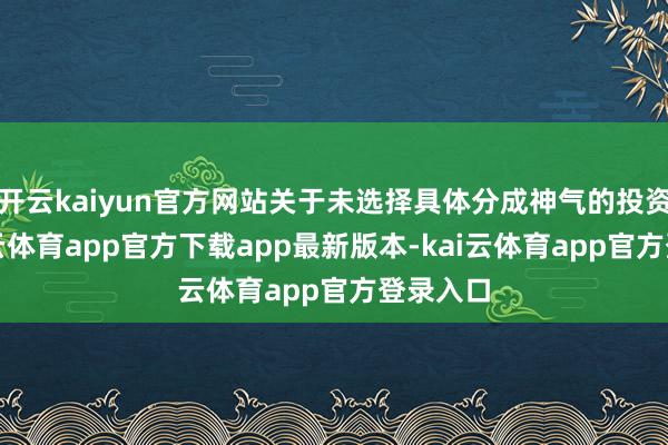 开云kaiyun官方网站关于未选择具体分成神气的投资者-kai云体育app官方下载app最新版本-kai云体育app官方登录入口