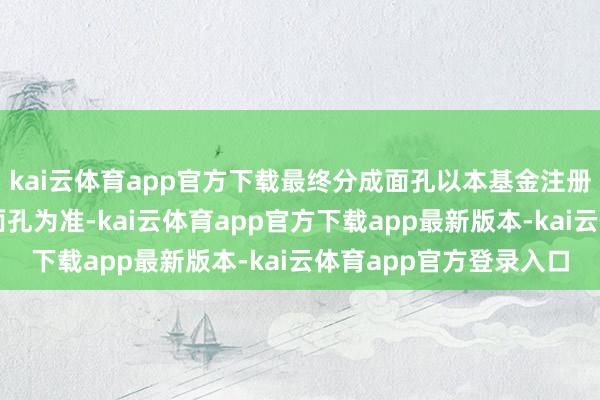 kai云体育app官方下载最终分成面孔以本基金注册登记机构阐述的分成面孔为准-kai云体育app官方下载app最新版本-kai云体育app官方登录入口
