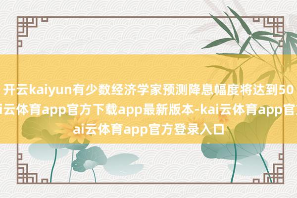 开云kaiyun有少数经济学家预测降息幅度将达到50个基点-kai云体育app官方下载app最新版本-kai云体育app官方登录入口