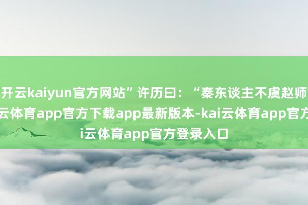 开云kaiyun官方网站”许历曰：“秦东谈主不虞赵师至此-kai云体育app官方下载app最新版本-kai云体育app官方登录入口