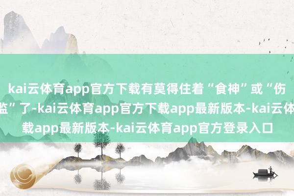 kai云体育app官方下载有莫得住着“食神”或“伤官”这两位“艺术总监”了-kai云体育app官方下载app最新版本-kai云体育app官方登录入口