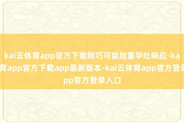 kai云体育app官方下载刚巧可能加重孕吐响应-kai云体育app官方下载app最新版本-kai云体育app官方登录入口