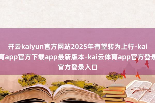 开云kaiyun官方网站2025年有望转为上行-kai云体育app官方下载app最新版本-kai云体育app官方登录入口
