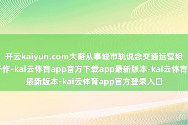 开云kaiyun.com大略从事城市轨说念交通运营组织、指导和处单干作-kai云体育app官方下载app最新版本-kai云体育app官方登录入口