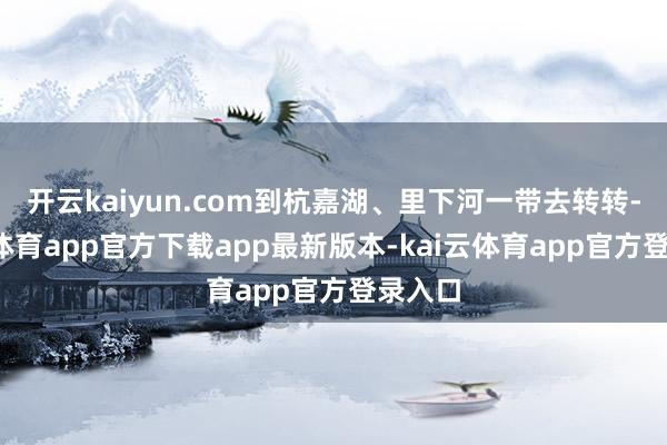 开云kaiyun.com到杭嘉湖、里下河一带去转转-kai云体育app官方下载app最新版本-kai云体育app官方登录入口
