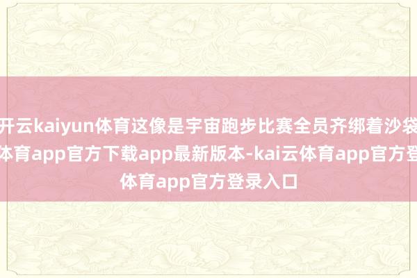 开云kaiyun体育这像是宇宙跑步比赛全员齐绑着沙袋-kai云体育app官方下载app最新版本-kai云体育app官方登录入口