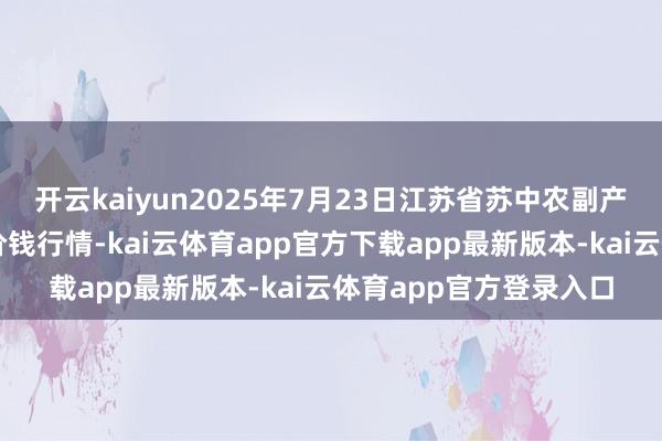 开云kaiyun2025年7月23日江苏省苏中农副产物往复中心有限公司价钱行情-kai云体育app官方下载app最新版本-kai云体育app官方登录入口