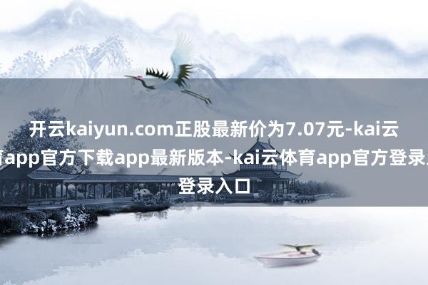 开云kaiyun.com正股最新价为7.07元-kai云体育app官方下载app最新版本-kai云体育app官方登录入口