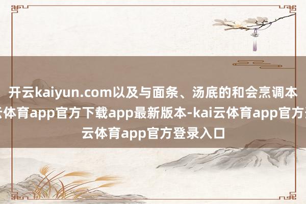 开云kaiyun.com以及与面条、汤底的和会烹调本事-kai云体育app官方下载app最新版本-kai云体育app官方登录入口