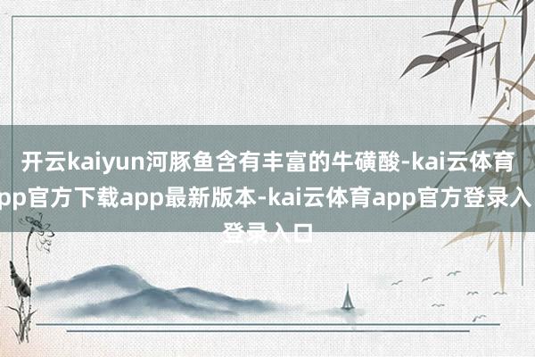 开云kaiyun河豚鱼含有丰富的牛磺酸-kai云体育app官方下载app最新版本-kai云体育app官方登录入口