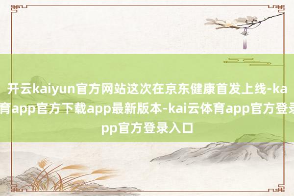 开云kaiyun官方网站这次在京东健康首发上线-kai云体育app官方下载app最新版本-kai云体育app官方登录入口
