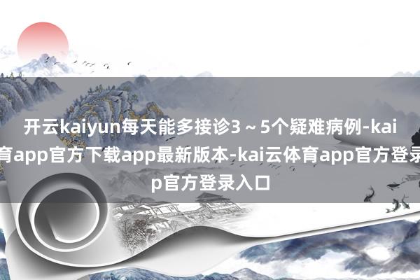 开云kaiyun每天能多接诊3~5个疑难病例-kai云体育app官方下载app最新版本-kai云体育app官方登录入口