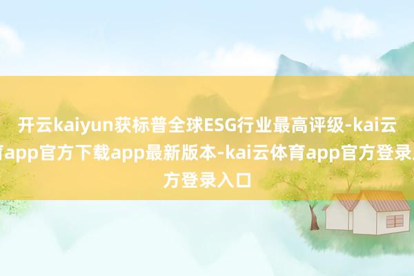 开云kaiyun获标普全球ESG行业最高评级-kai云体育app官方下载app最新版本-kai云体育app官方登录入口