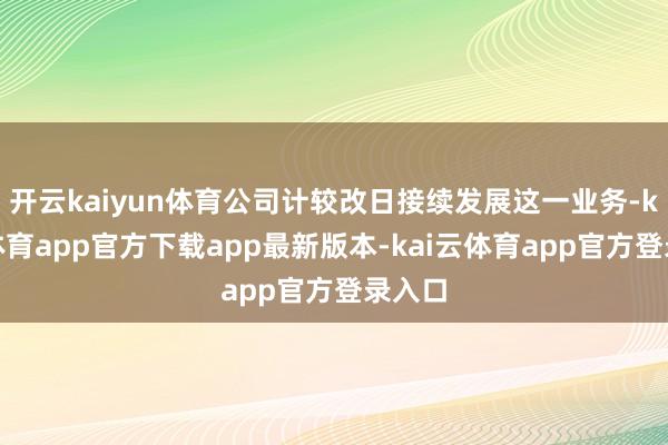 开云kaiyun体育公司计较改日接续发展这一业务-kai云体育app官方下载app最新版本-kai云体育app官方登录入口