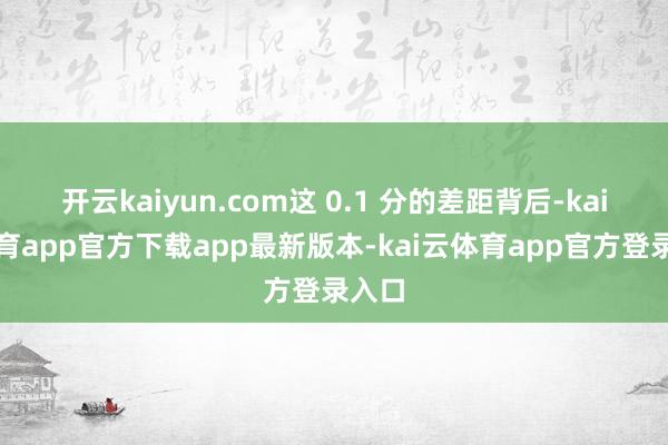 开云kaiyun.com这 0.1 分的差距背后-kai云体育app官方下载app最新版本-kai云体育app官方登录入口