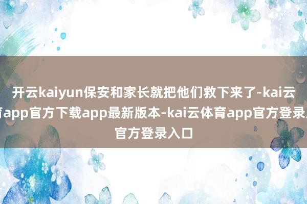 开云kaiyun保安和家长就把他们救下来了-kai云体育app官方下载app最新版本-kai云体育app官方登录入口