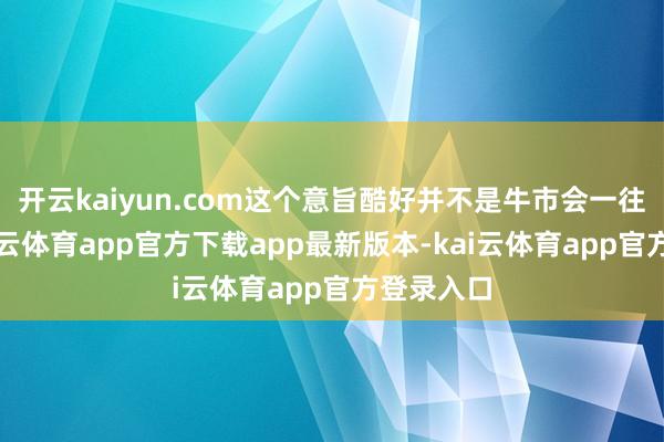 开云kaiyun.com这个意旨酷好并不是牛市会一往无前-kai云体育app官方下载app最新版本-kai云体育app官方登录入口