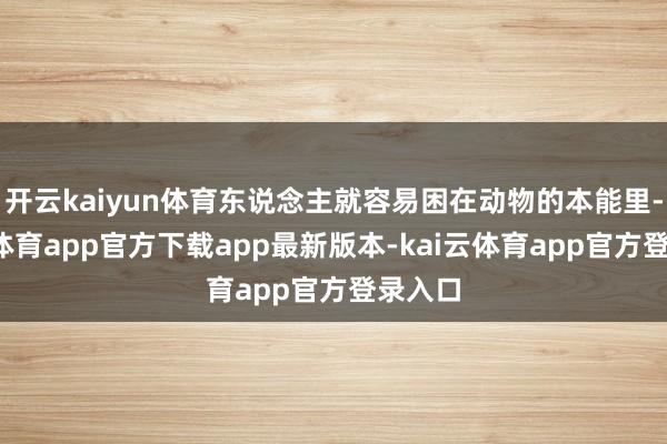 开云kaiyun体育东说念主就容易困在动物的本能里-kai云体育app官方下载app最新版本-kai云体育app官方登录入口