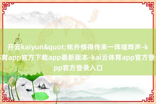 开云kaiyun"帐外倏得传来一阵喧哗声-kai云体育app官方下载app最新版本-kai云体育app官方登录入口