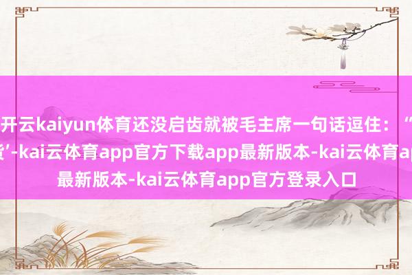 开云kaiyun体育还没启齿就被毛主席一句话逗住：“你这是来送‘年货’-kai云体育app官方下载app最新版本-kai云体育app官方登录入口