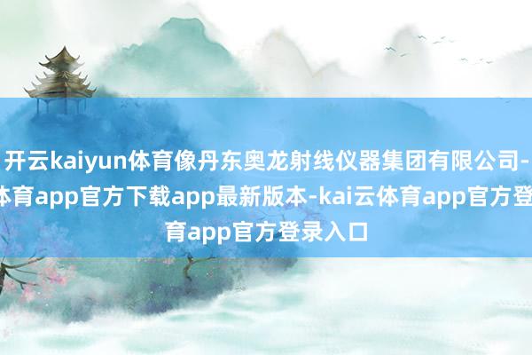 开云kaiyun体育像丹东奥龙射线仪器集团有限公司-kai云体育app官方下载app最新版本-kai云体育app官方登录入口