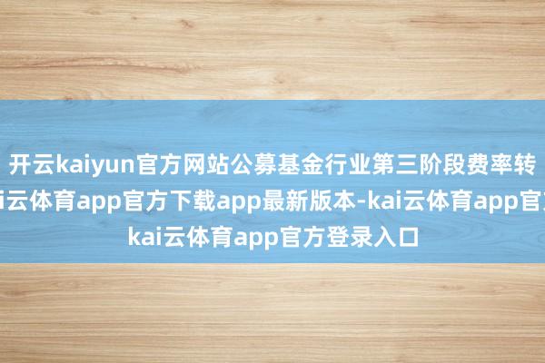 开云kaiyun官方网站公募基金行业第三阶段费率转换落地-kai云体育app官方下载app最新版本-kai云体育app官方登录入口