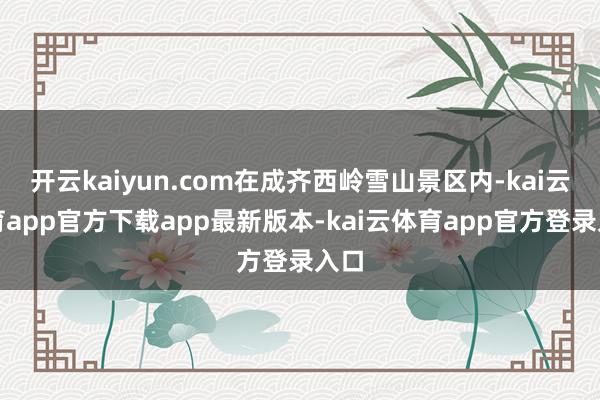 开云kaiyun.com在成齐西岭雪山景区内-kai云体育app官方下载app最新版本-kai云体育app官方登录入口