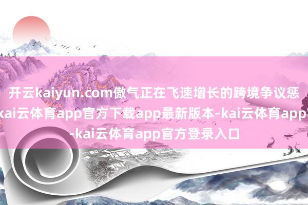 开云kaiyun.com傲气正在飞速增长的跨境争议惩办服务需求-kai云体育app官方下载app最新版本-kai云体育app官方登录入口