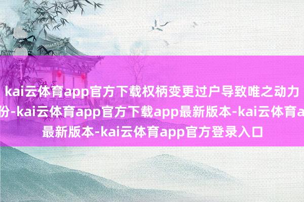 kai云体育app官方下载权柄变更过户导致唯之动力不再执有公司股份-kai云体育app官方下载app最新版本-kai云体育app官方登录入口