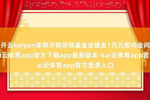 开云kaiyun体育济弱扶倾基金会披发1万元慰问金问候强人-kai云体育app官方下载app最新版本-kai云体育app官方登录入口