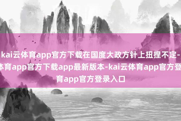 kai云体育app官方下载在国度大政方针上扭捏不定-kai云体育app官方下载app最新版本-kai云体育app官方登录入口