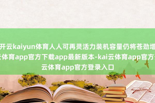 开云kaiyun体育人人可再灵活力装机容量仍将苍劲增长-kai云体育app官方下载app最新版本-kai云体育app官方登录入口