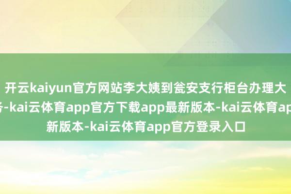 开云kaiyun官方网站李大姨到瓮安支行柜台办理大额现款取款业务-kai云体育app官方下载app最新版本-kai云体育app官方登录入口