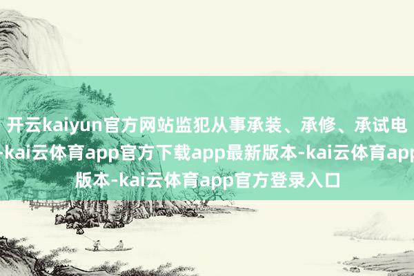 开云kaiyun官方网站监犯从事承装、承修、承试电力措实际径的-kai云体育app官方下载app最新版本-kai云体育app官方登录入口