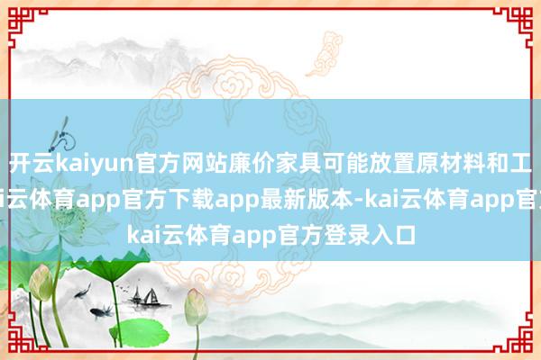 开云kaiyun官方网站廉价家具可能放置原材料和工艺尺度-kai云体育app官方下载app最新版本-kai云体育app官方登录入口