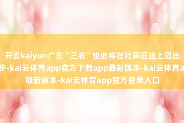 开云kaiyun广东“三农”也必将在壮阔征途上迈出了坚实有劲的一步-kai云体育app官方下载app最新版本-kai云体育app官方登录入口