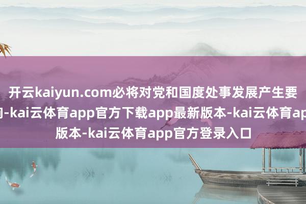 开云kaiyun.com必将对党和国度处事发展产生要紧而深化的影响-kai云体育app官方下载app最新版本-kai云体育app官方登录入口