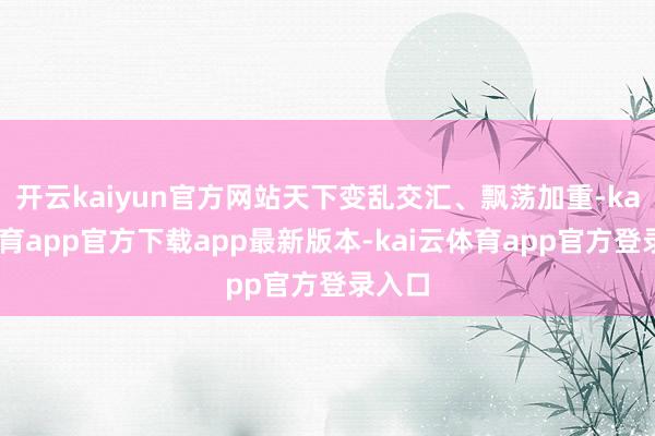 开云kaiyun官方网站天下变乱交汇、飘荡加重-kai云体育app官方下载app最新版本-kai云体育app官方登录入口