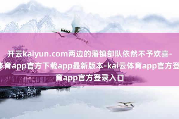 开云kaiyun.com两边的藩镇部队依然不予欢喜-kai云体育app官方下载app最新版本-kai云体育app官方登录入口