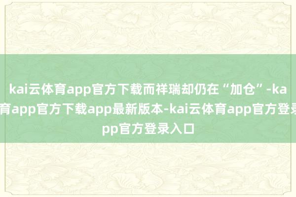 kai云体育app官方下载而祥瑞却仍在“加仓”-kai云体育app官方下载app最新版本-kai云体育app官方登录入口