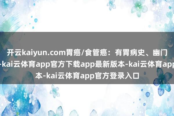 开云kaiyun.com胃癌/食管癌：有胃病史、幽门螺杆菌感染者-kai云体育app官方下载app最新版本-kai云体育app官方登录入口