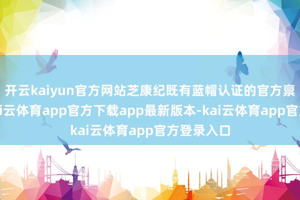 开云kaiyun官方网站芝康纪既有蓝帽认证的官方禀赋保障-kai云体育app官方下载app最新版本-kai云体育app官方登录入口