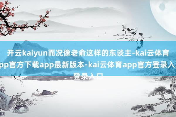 开云kaiyun而况像老俞这样的东谈主-kai云体育app官方下载app最新版本-kai云体育app官方登录入口