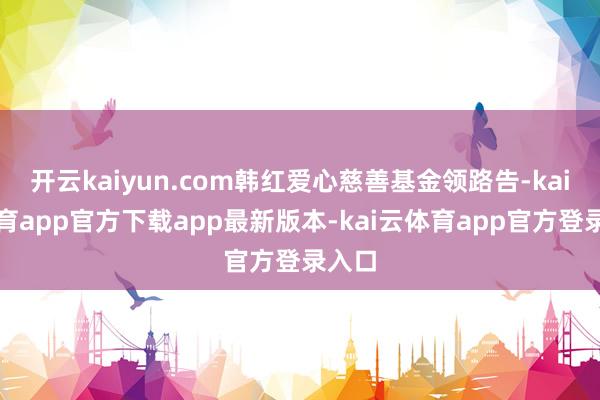 开云kaiyun.com韩红爱心慈善基金领路告-kai云体育app官方下载app最新版本-kai云体育app官方登录入口