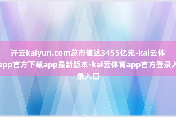 开云kaiyun.com总市值达3455亿元-kai云体育app官方下载app最新版本-kai云体育app官方登录入口