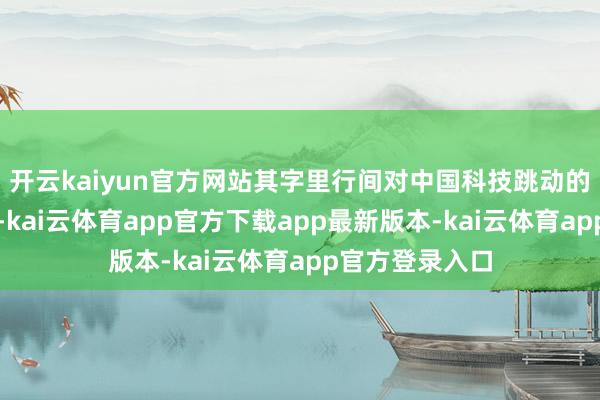 开云kaiyun官方网站其字里行间对中国科技跳动的惊险可想而知-kai云体育app官方下载app最新版本-kai云体育app官方登录入口