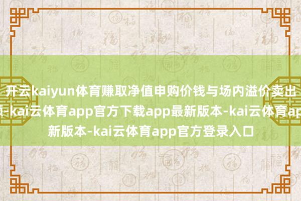 开云kaiyun体育赚取净值申购价钱与场内溢价卖出价钱之间的差额-kai云体育app官方下载app最新版本-kai云体育app官方登录入口