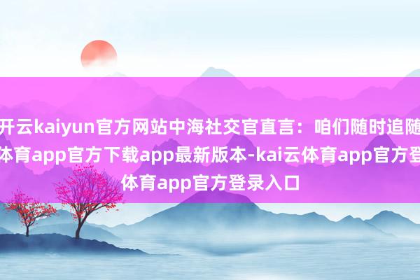 开云kaiyun官方网站中海社交官直言：咱们随时追随-kai云体育app官方下载app最新版本-kai云体育app官方登录入口