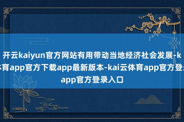 开云kaiyun官方网站有用带动当地经济社会发展-kai云体育app官方下载app最新版本-kai云体育app官方登录入口